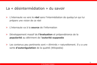 La « désintermédiation » du savoir L’internaute va vers le  réel  sans l’intermédiation de quelqu’un qui lui prépare une vision de ce réel L’internaute va à la  source  de l’information Développement massif de  l’évaluation  et prépondérance de la  popularité  au détriment de l’ autorité supposée Les contenus peu pertinents sont « éliminés » naturellement. Il y a une sorte  d’autorégulation  de la qualité (Wikipedia) 