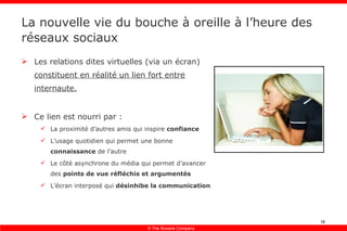 La nouvelle vie du bouche à oreille à l’heure des réseaux sociaux Les relations dites virtuelles (via un écran)  constituent en réalité un lien fort entre internaute. Ce lien est nourri par : La proximité d’autres amis qui inspire  confiance L’usage quotidien qui permet une bonne  connaissance  de l’autre Le côté asynchrone du média qui permet d’avancer des  points de vue réfléchis et argumentés L’écran interposé qui  désinhibe la communication 