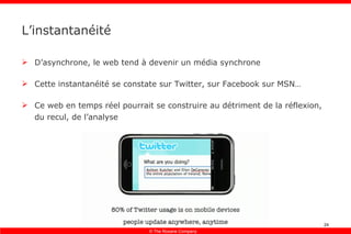 L’instantanéité D’asynchrone, le web tend à devenir un média synchrone Cette instantanéité se constate sur Twitter, sur Facebook sur MSN… Ce web en temps réel pourrait se construire au détriment de la réflexion, du recul, de l’analyse 