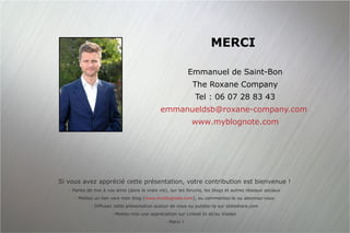 MERCI Emmanuel de Saint-Bon The Roxane Company Tel : 06 07 28 83 43 [email_address]   www.myblognote.com Si vous avez apprécié cette présentation, votre contribution est bienvenue ! Parlez de moi à vos amis (dans la vraie vie), sur les forums, les blogs et autres réseaux sociaux Mettez un lien vers mon blog ( www.myblognote.com ), ou commentez-le ou abonnez-vous Diffusez cette présentation autour de vous ou publiez-la sur slideshare.com Mettez-moi une appréciation sur Linked In et/ou Viadeo Merci ! 