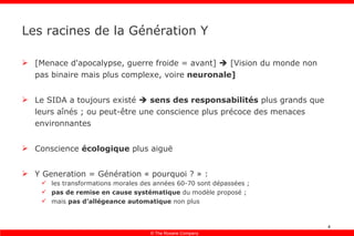 Les racines de la Génération Y [Menace d'apocalypse, guerre froide = avant]    [Vision du monde non pas binaire mais plus complexe, voire  neuronale] Le SIDA a toujours existé     sens des responsabilités  plus grands que leurs aînés ; ou peut-être une conscience plus précoce des menaces environnantes Conscience  écologique  plus aiguë Y Generation = Génération « pourquoi ? » : les transformations morales des années 60-70 sont dépassées ; pas de remise en cause systématique  du modèle proposé ; mais  pas d’allégeance automatique  non plus 