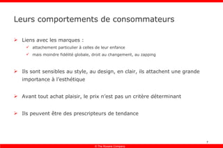 Leurs comportements de consommateurs Liens avec les marques : attachement particulier à celles de leur enfance mais moindre fidélité globale, droit au changement, au zapping Ils sont sensibles au style, au design, en clair, ils attachent une grande importance à l’esthétique Avant tout achat plaisir, le prix n’est pas un critère déterminant Ils peuvent être des prescripteurs de tendance 