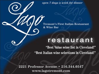open 7 days a week for dinner




                        Tremont’s First Italian Restaurant
                        & Wine Bar




                           restaurant
                          “Best Value wine list in Cleveland!”
                  “Best Italian wine selections in Cleveland!”


          2221 Professor Avenue • 216.344.0547
DR19107




                 www.lagotremont.com
 