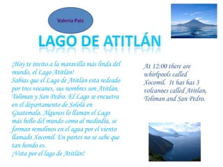 ¡Hoy te invito a la maravilla más linda del mundo, el Lago Atitlán! Sabias que el Lago de Atitlán esta redeado por tres vocanes, sus nombres son Atitlán, Toliman y San Pedro. El Lago se encuetra en el departamento de Sololá en Guatemala. Algunos lo llaman el Lago más bello del mundo como al mediodía, se forman remolinos en el agua por el viento llamado Xocomil. En partes no se sabe que tan hondo es.  ¡Vota por el  lago d e Atitlán! At 12:00 there are whirlpools called Xocomil.  It has has 3 volcanoes called Atitlan, Toliman and San Pedro. 