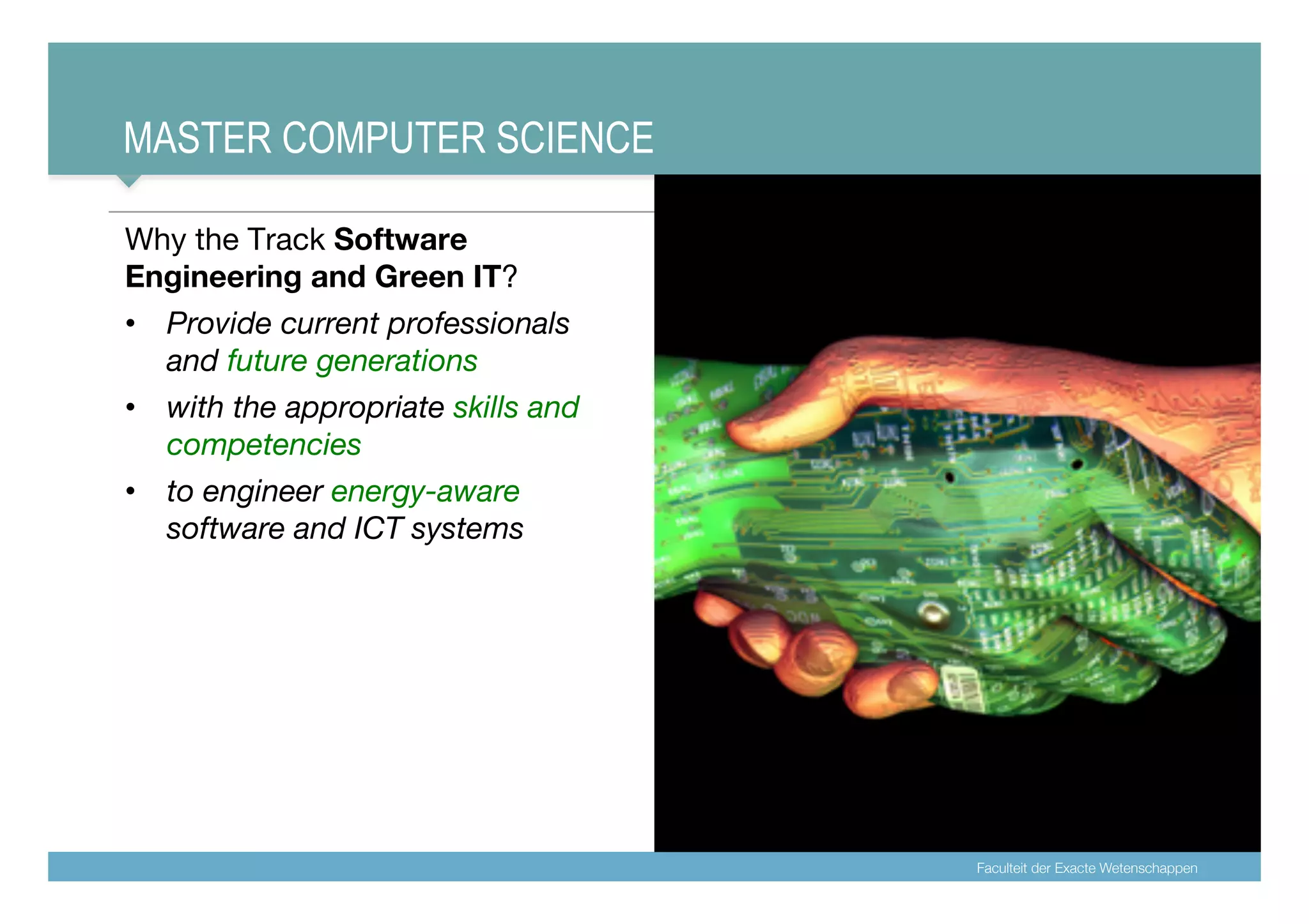 Faculteit der Exacte Wetenschappen
MASTER COMPUTER SCIENCE
Why the Track Software
Engineering and Green IT?
• Provide current professionals
and future generations
• with the appropriate skills and
competencies
• to engineer energy-aware
software and ICT systems