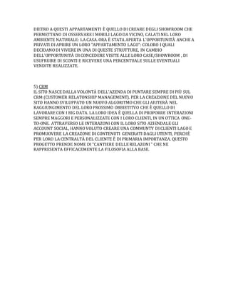 DIETRO A QUESTI APPARTAMENTI È QUELLO DI CREARE DEGLI SHOWROOM CHE
PERMETTANO DI OSSERVARE I MOBILI LAGO DA VICINO, CALATI NEL LORO
AMBIENTE NATURALE: LA CASA. ORA È STATA APERTA L'OPPORTUNITÀ ANCHE A
PRIVATI DI APRIRE UN LORO "APPARTAMENTO LAGO": COLORO I QUALI
DECIDANO DI VIVERE IN UNA DI QUESTE STRUTTURE, IN CAMBIO
DELL'OPPORTUNITÀ DI CONCEDERE VISITE ALLE LORO CASE/SHOWROOM , DI
USUFRUIRE DI SCONTI E RICEVERE UNA PERCENTUALE SULLE EVENTUALI
VENDITE REALIZZATE.
5) CRM
IL SITO NASCE DALLA VOLONTÀ DELL'AZENDA DI PUNTARE SEMPRE DI PIÙ SUL
CRM (CUSTOMER RELATONSHIP MANAGEMENT). PER LA CREAZIONE DEL NUOVO
SITO HANNO SVILUPPATO UN NUOVO ALGORITMO CHE GLI AIUTERÀ NEL
RAGGIUNGIMENTO DEL LORO PROSSIMO OBBIETITVO CHE È QUELLO DI
LAVORARE CON I BIG DATA. LA LORO IDEA È QUELLA DI PROPORRE INTERAZIONI
SEMPRE MAGGORI E PERSONALIZZATE CON I LORO CLIENTI, IN UN OTTICA ONE-
TO-ONE. ATTRAVERSO LE INTERAZONI CON IL LORO SITO AZIENDALE GLI
ACCOUNT SOCIAL, HANNO VOLUTO CREARE UNA COMMUNTY DI CLIENTI LAGO E
PROMUOVERE LA CREAZONE DI CONTENUTI GENERATI DAGLI UTENTI, PERCHÈ
PER LORO LA CENTRALTÀ DEL CLIENTE È DI PRIMARIA IMPORTANZA. QUESTO
PROGETTO PRENDE NOME DI "CANTIERE DELLE RELAZONI " CHE NE
RAPPRESENTA EFFICACEMENTE LA FILOSOFIA ALLA BASE.
 