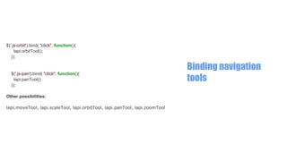 $('.js-orbit').bind( "click", function(){
lapi.orbitTool();
});

$('.js-pan').bind( "click", function(){
lapi.panTool();
});
Other possibilities:
lapi.moveTool, lapi.scaleTool, lapi.orbitTool, lapi.panTool, lapi.zoomTool

Binding navigation
tools

 