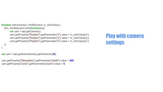function setCamera(in_htmlElement, in_clickValue) {
$(in_htmlElement).click(function(e){
var cam = lapi.getCamera();
cam.getProperty("Position").getParameter("x").value = in_clickValue[‘x’];
cam.getProperty("Position").getParameter("y").value = in_clickValue[‘y’];
cam.getProperty("Position").getParameter("z").value = in_clickValue[‘z’];
})
}
var cam = lapi.getActiveScene().getCameras()[0];
cam.getProperty("Resolution").getParameter("width").value = 300;
cam.getProperty("Lens").getParameter("zoom").value = 5;

Play with camera
settings

 
