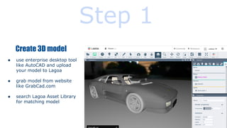 Step 1
Create 3D model
●

use enterprise desktop tool
like AutoCAD and upload
your model to Lagoa

●

grab model from website
like GrabCad.com

●

search Lagoa Asset Library
for matching model

 