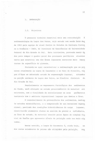 '"

10

1.

INTRODUÇÃO

1.1.

Objetivos

~

O presente
sedimentologia

trabalho

constitui

da Lagoa dos Patos, cujo estudo vem sendo feito des

de 1963 pela equipe do atual Centro de Estudos de Geologia
ra e Oceânica
Federal

-

CECO, do Instituto

do Rio Grande do Sul.

Esta

de Geociências
iniciativa,

dos para compor o quadro geral dos processos
nesta que constitui

uma das áreas lagunares

tantes da superficie

cessa atualmente

aqui caracterizar

na Lagoa do Casamento

pos d'água em adiantado
nordeste

Costel

da Universidade

pretende

geológicos
costeiras

reunir da

atuantes

impoE

mais

do planeta.

Pretende-se

na porção

a

mais uma contribuição

a sedimentação

que se pr~

e no Saco do Cocuruto,

estado de segmentação

lagun~r,

situados

Costeira

da Lagoa dos Patos, na Planicie

cor

do

Rio Grande do Sul.
Paralelamente

ao mapeamento

do fundo, será efetuado
existente,
texturais

um estudo granulométrico

com a finalidade
com o ambiente
O reconhecimento

te estudos mineralógicos,
cional,

partindo

constituirão

de correlacionar

deposicional

e a compreensão

chaves

sedimentos

do material

os seus

ali

parâmetros

dos sedimentos,

median

do seu mecanismo

deposl

hidrodinâmicas

do corpo

no sentido de prever

na area de estudo, do material
vial do Guaiba que apresenta

dos

lagunar que domina a area.

da proveniência

das condições

elementos

faciológico

a

lagunar,
influência,

trazido pelas águas do complexo flu

niveis de poluição

cada vez 'mais ele

vados.
Nesse sentido,
dos raros criadouros

a Lagoa do Casamento

de peixes não atingidos

é, ainda hoje,
pela poluição,

um
con

 