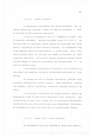 10'9

4.3.2.1.

Fração Grosseira

A composição
versas

mineralógica

fácies que atapetam

do Cocuruto

e

o fundo da Lagoa do Casamento

é essencialmente

di

nas

das areias presentes

Saco

quartzosa.

das

o teor de feldspatos é de 2,5 % tomando-se a média
14 amostras
tretanto

estudadas.

Existem variações

não foi observado

tasse a influência

nenhum aspecto de zonalidade

de áreas fontes distintas.

linos dominam

sobre os plagioclásios

constituintes

sofre uma variação

irregular
ocorrem

pela area.

sempre em pequenas

peso da amostra

que retr~

Os feldspatos

alca

estes

dois

e a razao entre

que também se distribui

Os minerais

pesados

quantidades

presentes

de

modo

nestas areias

em

3 %

não ultrapassando

total.

A assembléia

mineralógica

é constante

nas 14 amostras

~

nalisadas

en

entre 0,5 e 8,0 %,

e as pequenas

variações

apresentadas

As turmalinas

sao os minerais

~

alêa

mostraram-se

tórias.

distênio,

estaurolita,

ram epidoto,

zircão e opacos.

rutilo, andalusita,

dominantes,

seguidas

Como acessórios

tremolita,

granada,

pelo

aparec~

biotita

e es

fênid.
A composição
dimentos

mineralógica

de fundo é então muito

constituiram
significativas
de influência

da fração grosseira

semelhante

à dos

,materia:i,s

as suas áreas fontes, não se observando
que servissem

de base para estabelecer

de uma ou de outra área na sedimentação

4.3.2.2.

Fração Fina:

Os sedimentos

destes se

que

modificações
diferenças
lagunar.

Argilo-Minerais

finos que atapetam as zonas mais centrais,

 