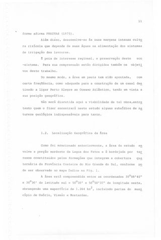11

..

forme afirma FREITAS

(1975).

Além disso, desenvolve-se
ra rizícola

intensa cult~

que depende de suas águas na alimentação

de irrigação

dos sistemas

das lavouras.

~ pois de interesse
-sistema.

às suas margens

regional,

Para sua compreensão

a preservação

estão dirigidos

eco

deste

também os

objet~

vos deste trabalho.
Do mesmo modo,
certa freqüência,

como adequada

tinado a ligar Porto Alegre
sua posição

com

a área em pauta tem sido apontada,
para a construção

ao Oceano Atlântico,

de um canal des
tendo em vista a

geográfica.

~

Não será discutida

aqui a viabilidade

tanto quem o fizer encontrará
tureza geológica

1.2.

indispensáveis

Localização

volve a porção

nordeste

renos constituidos
ternária

anteriormente,

que integram

por

a cobertura

en
ter
qu~

p~

no mapa índice na Fig. 1.

e 30030' de latitude

entre as coordenadas

sul e 50030' e 50050'37"

uma superfície

cípio .de Osório,

a área de estudo

do Rio Grande do Sul, conforme

A área está compreendida

abrangendo

da Ârea

da Lagoa dos Patos e é bordejada

Costeira

de na

para tanto.

pelas formações

da Província

de ser observado

neste estudo alguns subsídios

Geográfica

Como foi méncionado

de tal obra,entr~

Viamão

de longitude

de 1.264 km2, incluindo

e Mostardas.

30008'40"

partes do

oeste,
muni

 