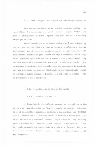 111

4.4.

Distribuição

Faciológica

Uma vez apresentadas
trográficas

turais

dos sedimentos

encontradas

tribuição

as principais

que constituem

p~

as diversas

tex

fácies

a sua dis

em area.
que o ambiente

pacial onde as condições

físicas,

sedimentar

químicas

influências

que afetam o desenvolvimento

cientemente

constantes

si to, conforme

apontaram

SHEPARD

granulométricos

zer uma avaliação

se processou

destes

sedimentos

outras

e

são sufi
de dep~

(1955), buscar-se-á,atr~
e dos de variação

textural

estatísticos

e~

dos materiais

de fundo,f~

entre

na correspondência

e o ambiente

dos

geológico

onde

a sua acumulação.

4.4.1.

Distribuição

4.4.1.1.

silte e argila, observada
para os sedimentos
(1964), RUSNAK
seja, sedimentos

de Fácies-Texturais

Areia-Silte-Argila

A distribuição

faciológica

lagunares,

conforme

(1960), PHLEGER
grosseiros

(siltes), ocupando

baseada

no conteúdo

na Fig. 34, revela um padrão,

gens e porções mais rasas do

o apresentado

(1969) e SHEPARD

(areias) depositados
corpo lagunar,

as partes mais centrais

duas, uma zona de sedimentos
arenosos).

e biológicas

de um sedimento

& MOORE

do grau de fidelidade

as características

é uma unidade

para formar um tipo característico

vés dos mapas de classificação

tes

Lagunares

características

no fundo lagunar cabe aqui analisar

Considerando

parâmetros

dos Sedimentos

transicionais

por

& MOORE

de areia,
clássico

NICHOLS
(1955), ou

ao longo das mar

finos

e sedimentos

e profundas.

Entre as

(areias sílticas

e sil

 