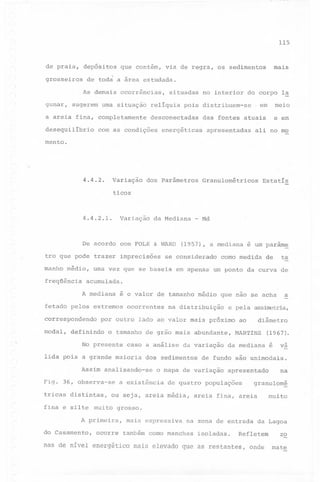 115

de praia,

depósitos

grosseiros

de todá a área estudada.

I

gunar,

mais

que contém, via de regra, os sedimentos

As demais ocorrências,

sugerem uma situação

reliquia

a areia fina, completamente
desequilibrio

situadas

no interior do corpo l~

pois distribuem-se.

desconectadas

com as condições

meio

em

e em

das fontes atuais

energéticas

apresentadas

ali no mo

mento.

4.4.2.

Variação

dos parâmetros

Granulométricos

Estatis

ticos

4.4.2.1.

Variação

da Mediana

De acordo com FOLK & WARD
tro que pode trazer imprecisoes
manho médio,
freqüência

Md

(1957), a mediana

se considerado

é um param~

como medidq

de

ta

uma vez que se baseia em apenas um ponto da curva de

acumulada.
A mediana

é o valor de tamanho médio que não se acha

fetado pelos extremos
correspondendo
modal,

-

ocorrentes

e pela assimetria,

por outro lado ao valor mais próximo

definindo

o tamanho de grão mais abundante,

No presente

caso a análise da variação

lida pois a grande maioria

dos sedimentos

Assim analisando-se
Fig. 36, observa-se
tricas distintas,
fina e sílte

na distribuição

MARTINS

da mediana

apresentado

de quatro populações

ou seja, areia média,

diâmetro

ao

(1967).
é

va

de fundo são unimodais.

o mapa de variação

a existência

a

na

granulom~

areia fina, areia

muito

muito grosso.

A primeira,

mais expressiva

na zona de entrada da Lagoa
Refletem

zo

nas de nivel energético mais elevado que as restantes, onde

mate

do Casamento,

ocorre

também como manchas

isoladas.

 