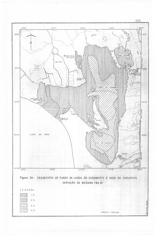 ..

('

116
50° 45 '

50"50'

;->

<::'",

,.

'.

:"------

"

:,
.,

'3O"IO'i
"

50°40'

", '

:,'"..
)/
./ .

>'"-

.

~

,,

()

:
~

,

'

~t':.

-30°15'

POHTAl

DO

ESPINHO'

:

--~---~.-::r.::~
,
.'
I
.'
(-~
'
,

-30"20'

I

"
,.
f./

-30020'

---"

i ";
, -."
---/.....,..
...--

.

LAGOA f)()$

'30°25'

PATOS

,. ,-- ,

...'.-

" ,-'~
,

I'

:r'i,
..' 

-~
1

,'--", ~
I'
j
"

,

~:::::---::::~J:::::' ..
'.
.../..
,
,,;7'l'illAMIIf ./
,
.---

..'

'....
, '" "..
~,

-30°30'

I

r50°'35'

50"45'

50°50'

Figuro 36 - SEDIMENTOS DF FUNDO DA LAGOA DO CASAMENTO E SACO 00 COCURUTO
VARIACÃO DA MEDIANA (Md ~)

-

LEGENDA

12

2-3
3-4

..t
,~

4-5
ESCALA

1:200,000

'"
..

~

 