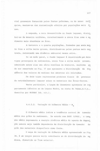 117

rial grosseiro fornecido pelas fontes próximas, ou de zonas

relí

quias, mantem-se sem contaminação efetiva por populações mais

fi

nas.
A segunda, a mais desenvolvida no fundo lagunar, distr!
bui-se

de maneira

uniforme,

dimento mais abundante
A terceira

caracterizando

a areia fina corno o se

na area.

e a quarta populações,

to fina e silte muito grosso, distribuem-se
trais, retratando

urna dinâmica

ambiental

formadas

por areia mui

pelas partes mais cen

menos ativa.

De um modo geral, o fundo lagunar é constituido por dois
I
tipos principais
admitindo

de misturas,

na Fig. 37 que apresenta

dos valores

da mediana

grosso,

areia fina e silte muito

entre eles uma série contínua

de ser observado
qüência

de sedimentos,

conforme

de

a distribuição

das amostras

p~
fre

ali coletadas.
I

Os dois tipos representam
de retrabalhamento

produtos

lagunar sobre os materiais

Neste particular,

finais

do

processo

das áreas-fontes.

a Lagoa do Casamento

apresenta

um cóm

-

I

portamento
descrita

idêntico

ao da Laguna Madre,

por RUSNAK

na costa do Te~as,E.U.A.,

(ob. cit.).

4.4.2.2.

Variação

O diâmetro

médio

do Diâmetro

Médio - M z

indica a tendência

central ao

tamanho

I

o tama

médio dos grãos do sedimento.
nho médio representa

De acordo com SAHU (l96f)'
a energia cinética média do 'agente de depoS!

ção embora seja também dependente da distribuição de tamanho
grão dos materiais

disponíveis

de

como fonte.

o mapa de variação do diâmetro médio apresentado na Fig.
38, é em traços gerais muito semelhante ao da distribuição da
diana, discutido

no item anterior.

me

 