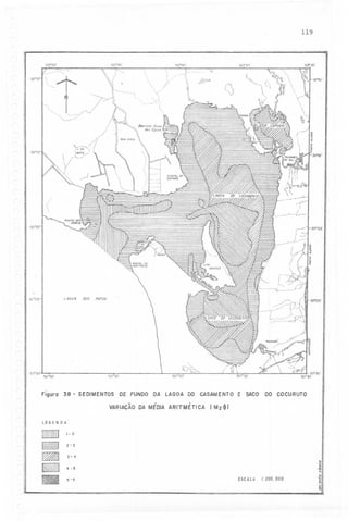 119
------.-.-----

50°45'

50"50'

{

50040'

" --,

:',::
".

'



.30"10'-1

..' .--

:.-

,
,

-.

50°35'


I

XI

~


./

5C7'

-"
""

'..------

()

,~

~r

---

I-

.-

-30°15'

:

~:;:,:

---

I

,

I
-,

-

-""-,,

-30"20'

-30"20'

,----

i .>
,-"
,

~-_...-.

r,/

,"--

005

LAGOA

-30°25'

PATOS
-

JO"25'

--D;::::~~~~
':
...'<"

.
""'5~~

.:::;/'
,.

',~

-30°
XI

50.50'

50445'

Figuro 38

-

SEDIMENTOS

DE FUNDO

DA

LAGOA

CASAMENTO

DO

VARIAÇÃO DA MÉDIA ARITMÉTICA

-

E sAco

DO COCURUTO

(Mz~)

LEGENDA
,-2

2-3

3-4

B

-

4-5
ESCAlA I:200.000

5-6

.

--

.~
.~
..
.~
~
~

 
