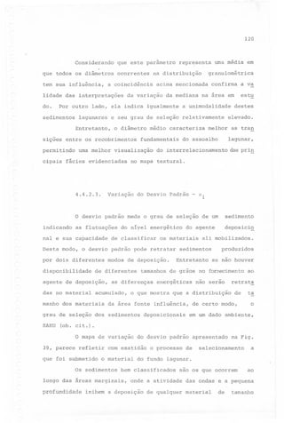 120
0..

Considerando

que este parâmetro

que todos os diâmetros
tem sua influência,

ocorrentes

do. ,Por outro
sedimentos

lagunares

o diâmetro

a unimodalidade

fundamentais

fácies evidenciadas

a va

estu

na area em

médio caracteriza

uma melhor visualização

4.4.2.3.

confirma

e seu grau de seleção relativamente

sições entre os recobrimentos

cipais

da mediana

lado, ela indica igualmente

Entretanto,

permitindo

acima mencionada

da variação

uma média em

granulométrica

na distribuição

a coincidência

lidade das interpretações

representa

destes
elevado.

melhor

as tra~
lagunar,

do assoalho

do interrelacionamento

das pri~

no mapa textural.

Variação

do Desvio Padrão - °1

o desvio padrão mede o grau de seleção de um
indicando

sedimento

as flutuações

deposici~

nal e sua capacidade

do níyel energético

de classificar

os materiais

Desta modo, o desvio padrão pode retratar
por dOis,diferentes
disponibilidade

modos de deposição.

de diferentes

agente de deposição,
das no material
manho

dos materiais

sedimentos
Entretanto

energéticas

o que mostra

produzidos
se não houver

não serao

que a distribuição

da área fonte influência,

grau de seleção dos sedimentos
SAHU

ali mobilizados.

tamanhos de grãos no fornecimento ao

as diferenças

acumulado,

do agente

deposicionais

retrata
de

de certo modo,

ta
o

em um dado ambiente,

(ob. cit.).

o mapa de variação do desvio padrão apresentado na Fig.
39, parece

refletir

que foi submetido

com exatidão

o material

Os sedimentos

de

selecionamento

a

do fundo lagunar.

bem classificados

longo das áreas marginais,
profundidade

o processo

são os que ocorrem

onde a atividade

inibem a deposição

de qualquer

ao

das ondas e a pequena
material

de

tamanho

 