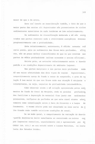 122

menor do que o da areia.
,Deve ser levado em consideração
maior parte das areias ali depositadas
sedimentares

também, o fato de que a

são provenientes

de ciclos

anteriores

de onde herdaram

um bom selecionamento.

Os sedimentos

de classificação

moderada

trados nas partes centrais
progressivamente

onde a efetividade

entretanto,

certo ponto, pois os sedimentos
cos, sao um pouco melhor

efetividade

respectivamente

nas

e areias sílticas).
o

desvio

e nas partes mais profundas

onde

relacionamento

deposicionais

Nas partes marginais

sílti

do que os que ocorrem

(siltes arenosos

Existe pois, um estreito
e as condições

até

somente

é válido

das áreas mais profundas,

classificados

partes de média profundidade

há uma maior

diminui

energética

com a profundidade.

Este relacionamento,

padrão

encon

e má são

entre

do ambiente

lagunar.

dos dois tipos de regime

depos~cional,

carga de fundo e carga de suspensão,

o grau de se

leção é bem maior do que nas áreas onde sua atuação é conjunta
interm~tente,

ou seja, naquelas

Cabe observar
mentos

de profundidade

des facilitam
grosseiros,
vamente

a deposição

relíquias

O mesmo

profundid~

fino junto com

sedimentos

efeito pode ser observado
condições

De um modo geral, o comportamento
-padrão mostrou-se
pos lagunares
CHOLS

muito

costeiros,

semelhante

na zona norte

uo
da I

de canal.
da variação

ao encontrado

especialmente

e a Lagoa

do desvio

em outros

com o apresentado

(ob. cit.) em seu estudo sobre a Laguna Moriches,

leste dos Estados Unidos.

efeti

em que este canal atuava

entre o Saco do Cocuruto

lha Grande onde também existiram

pelos sed!

onde as grandes

de material

de períodos

como interligação

Casamento.

intermediária.

ainda a má seleção apresentada

de fundo do Canal do Monjolo,

e

por

cor
NI

na costa

 