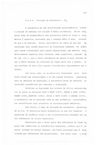 123

4.4.2.4.

Variação

A assimetria
a posição

da mediana

é negativa,

mostrando

HU
~

assi

negativa

elevado

que a média durante um intervalo

de

graos

uma amostra

assi

tamanhos

pelo agente deposicional
nela coletada,

de

da idéia de que uma

de diferentes

(ob. cit.), que o nível energético

que períodos

sedi

que o tamanho médio é mais

área recebe materiais

metricamente

Em um

sobre os finos a

dos grosseiros

Assim, partindo-se

para serem trabalhados

traduz

granulométrica

com relação à média aritmética.

do que o da mediana.
terminada

Skl

-

de uma distribuição

mento onde há predominância
metria

da Assimetria

pode significar,

SA

segundo

do agente é mais elevado

de tempo maior que o normal,

de mais alta energia ocorrem mais seguidamente

do

ou

que o

normal.
Por outro

lado, se os materiais

fonte forem bem selecionados
naisno

ambiente

condições

Conforme

que comandam

se depreende

tre os quais se destacam
DUANE

(1964),MARTINS

a assimetria

(1957), MASON

expressão

da dinâmica

tes sedimentos

(1958),

(1969) e CRONAN

(1972),

na caracterização

muito diagnóstico

granulométr!

ambiental.

da assimetria

apreseht~

no que diz respeito

atual e das características

herdadas

a

por es

em ciclos anteriores.

Observa-se
gunar sao simétricos
parte, herdado

as

& FOLK

como um dos parâmetros

Com efeito, o mapa de variação
da na Fig. 40 mostra-se

deixa de retratar

dos estudos de vários autores,deg

(1965), HAILS & HOYT

mais sensíveis

populaci~

a acumulação.

FOLK & WARD

tem se mostrado

cos estatísticos

a assimetria

area

pela

e se não houver misturas

de deposição,

energéticas

fornecidos

que a maior parte dos sedimentos
ou assimétricos

da margem

lagunar,

negativos,

caráter que é

sua, fonte principal

tituida por sedimentos bem selecionados.

do fundo Ia

Por outro

que é

lado,

em
cons

a dinâ

 