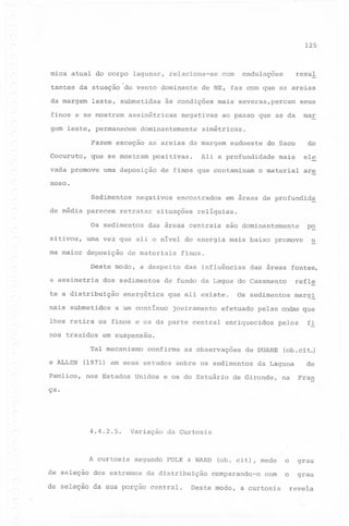 125

mica atual do corpo lagunar,

relaciona-se

tantes da atuação do vento dominante
da margem

leste, submetidas

finos e se mostrem

gem leste, permanecem

Fazem exceção
Cocuruto,

positivas.

urna deposição

seus

mar

ao passo que ,as da

simétricas.

as areias da margem

que se mostram

vada promove

mais severas,percam

negativas

dominantemente

resul

ondulações

de NE, faz com que as areias

às condições

assimétricas

com

sudoeste

Ali a profundidade

de finos que contaminam

do

do Saco

ele

mais

o material

are

noso.
Sedimentos
de média parecem

negativos

retratar

Os sedimentos
si ti vos,

urna vez

que

ma maior deposição

encontrados

situações

ali o nível

de materiais

dos sedimentos

te a distribuição
nais submetidos

relíquias.

das áreas centrais

Pamlico,

baixo' promove

das influências

que ali existe.

a um contínuo

u

das áreas fontes,

refle

de fundo da Lagoa do Casamento

energética

joeiramento

Os sedimentos

efetuado

marg!

pelas ondas que

enriquecidos

pelos

~i

em suspensão.

Tal mecanismo
e ALLEN

mais

p~

finos.

lhes retira os finos e os da parte central
nos trazidos

são dominantemente

de energia

Deste modo, a despeito
a assimetria

em áreas de profundid~

confirma

(1971) em seus estudos
nos Estados Unidos

as observações

de DUANE

sobre os sedimentos

(ob.cit.)

da Laguna

de

de Gironde,

na

Fran

(ob. cit), mede

o

grau

o

grau

e os do Estuário

ça.

4.4.2.5.

A curtosis

Variação

da Curtosis

segundo FOLK & WARD

de seleção dos extremos

da distribuição

de seleção da sua porção central.

comparando-o

com

Deste modo, a curtosis

revela

 