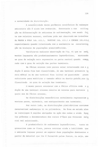 126

a normalidade

da distribuição.

A sensibilidade
arnbientais

não

é ainda

çao na diferenciação

deste parâmetro

bem

ta com relativo

sucesso,

de MASON

(ob. cit.),

& FOLK

especialmente

Verifica-se
mentos

lagunares

(ob. ci t.)

observação

são predominantemente

suficiente
fluenciando

fina

sedi

mostrando

comp~

terminais.

isto parece estar relacionado

de urna terminal

para modificar

da Fig. 41 que os

na parte central quando

dição à areia fina bem classificada,
ou

(ob. ci t,);

caracteriza

na

leptocúrticos,

rada com o grau de seleção das partes

média)

e CRONAN

com a assimetria

um grau de seleção mais expressivo

reia

fei

vem sendo

granulométricas.

mediante

Na fácies arenosa

utiliza

pode ser observado nos trabalhos

HARTINS

de populações

às mudanças

a sua

de sedimentação,

conforme

quando relacionada

ção de misturas

Entretanto

conhecida.

de ambientes

estatístico

de uma terminal
(silte)

com a a

grosseira

(~

pouco

em quantidade

o tamanho médio ou desvio padrão,mas

in

no grau de seleção das terminais.

o mesmo parece
dição de urna terminal

acontecer

a a

com a fácies síltica onde

arenosa resulta

em valores

i

para curtosis

guais aos da fácies arenosa.
As distribuições
mostras

puras, unimodais,

mesocúrticas

normalmente

sem enriquecimento

Por outro lado, as distribuições
caracterizar

sedimentos

se restringem
Ias próximas

bi ou polimodais.

a

nas terminais.
platicúrticas

costumam

Na área em estudo elas

da ação das ondas e ainda

aqu~

dos cursos d'água que fornecem

mate

à regiões abrigadas
a desembocadura

representam

rial mal selecionado.
A predominância

de sedimentos

leptocúrticos,

grosseiros

corno os finos, parece retratar

o ambient~

lagunar possui em separar duas populações

tanto

ainda a habilidade

os

que

dominantes

a

partir do material que lhe é fornecido pelas fontes, ou seja, uma

 