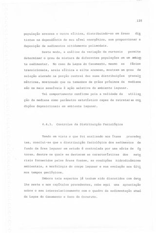 128

população

arenosa e outra síltica,

tintas na dependência
deposição

distribuindo-as

de seu nível energético,

de sedimentos

nitidamente

o grau de mistura

te sedimentar.

transicionais,
seleção

métricas,

que os tamanhos

em um arnbien

~ácies

as

mesmo
mostram

confirma

como parâmetro

dições deposicionais

4.4.3.

granul~

utiliza

da

capaz de retrataras

con

lagunar.

da Distribuição

Tendo em vista o que foi analisado
tes, conclui-se

mediana

da

lagunar.

pois a validade

estatístico

em ambiente

Controles

do ambiente

de

um grau

de grãos próximos

à ação seletiva

Tal comportamento

,

populações

na porção central das suas distribuições'

sao os mais sensiveis

ção da mediana

de diferentes

areia siltica e silte arenoso,

mostrando

a

permite

da curtosis

No caso da Lagoa do Casamento,

elevado

sem proporcionar

polimodais.

Deste modo, a análise da variação
determinar

dis

em áreas

que a distribuição

nos itens

faciológica

fundo da área lagunar em estudo é controlada
tores, dentre os quais se destacam

Faciológica

.precede!!.

de

dos sedimentos

fa

por uma série de

as caracteristicas

dos,'

mate

<..

riais fornecidos
ambientais,

pelas áreas fontes, as condições

a morfologia

hidrodinâmicas

do corpo lagunar e sua evolução

nos últi

mos tempos geológicos.
Embora

tais aspectos

lhe neste e nos capitulos

precedentes,

sobre o seu interrelacionamento
da Lagoa do Casamento

já tenham sido discutidos
cabe aqui

uma

com det~

apreciação

com o quadro da sedimentação

e Saco do Cocuruto.

a~

 