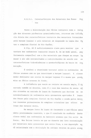 129

Características

4.4.3.1.

dos Materiais

Fon

das Áreas

tes

Tanto a distribuição
ção dos diversos

parâmetros

das fácies texturais

granulométricos,

cia direta das características
pela margem

texturais

lagunar 'e pelo material

tos e complexo

uma influên

dos materiais

fornecidos

na Lagoa dos

Pa

que

a

fluvial do Rio Guaíba.

A Fig. 42 é suficientemente
textura dos sedimentos
feitamente

retratam

em suspensão

varia

como a

compatível

lagunares

atuais é, de um modo geral,

com a dos materiais

gunar e ali são retrabalhados
características

clara para mostrar

Ia

que chegam ao corpo
de acordo com

as

da bacia de

acu

entre os sedimentos

da

e redistribuidos

hidrodinâmicas

peE

e geomorfológicas

mulação.

~ notável a identidade
fácies arenosa

textural

com os que constituem

modal dominante

a margem

nas areias da margem

A

lagunar.

classe

lagunar é a mesma que

predQ

mina na fácies arenosa de fundo.
A influência
servada

que assim se retrata

também no detalhe,

dia situadas

de sedimentos

dos Patos pelo complexo
provenientes

longo das margens

média praticamente

fonte.

mais grosseiros

de areia

me

de

um

que derivam
aportados

à

Lagoa

fluvial do Rio Guaíba e ainda pelos detri
do complexo

cristalino

leste da Lagoa do Casamento
inexiste,

nos sedimentos

Nos únicos

por materiais

caso das manchas

que

aflora

ao

deste.

Na margem

classe modal

eo

na entrada da Lagoa do Casamento

retrabalhamento

tos recentes

como

em escala ampla, é ob

o que é resultado
da barreira

da ausência

areia

desta

arenosa que lhe serve

locais em que se observa

mais grosseiros

a sub-fácies

de

uma leve contaminação

que areia fina, a sua deposição

es

tá relacionada com a destruição de antigas cristas de praia acumu

 