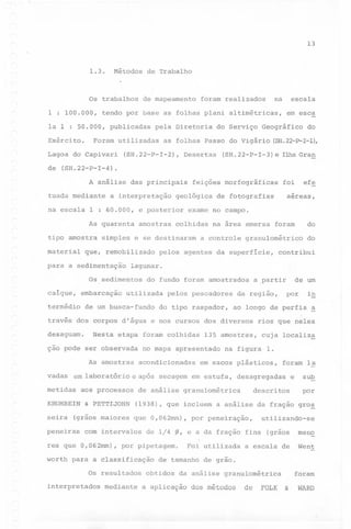13

1.3.

Métodos

Os trabalhos
1 : 100.000,

de Trabalho

de mapeamento

Lagoa
de

escala

tendo por base as folhas plani altimétricas,

la 1 : 50.000, publicadas
Exército.

na

foram realizados

Foram

pela Diretoria

utilizadas

do Capivari

as folhas

(SH.22-P-I-2),

em esca

do Serviço Geográfico

Passo

Desertas

do Vigário

do

(SH.22-P-I-l),

(SH.22-P-I-3)e

Ilha Gran

(SH.22-P-I-4).
A análise

tuada mediante

das principais

a interpretação

geológica

na escala 1 : 60.000, e posterior
As quarenta
tipo amostra
material

amostras

que, remobilizado

termédio

de um busca-fundo

seira

de um

a ,partir

135 amostras,
na fig~ra

cuja localiza
1.

em sacos plásticos,

foram la
e

descritos

para a classificação
Os resultados
mediante

por peneir~ção,

Foi utilizada

sub
por
gro~

utilizando-se
(grãos

meno

a escala de

Went

de 1/4 ~, e a da fração fina

por pipetagem.

~

rios que neles

(1938), que incluem a análise da Íração
que O,062mm),

in

por

ao longo de perfis

e nos cursos dos diversos

no mapa apresentado

com intervalos

interpretados

do

contribui

da região,

de análise granulométrica

& PETTIJOHN

res que O,062mm),
worth

granulométrico

laboratório e após secagem em estufa, desagregadas

(grãos maiores

peneiras

do tipo raspador,

acondicionadas

aos processos

KRUMBEIN

a controle

pelos pescadores

Nesta etapa foram colhidas

As amostras

metidas

do

na área emersa foram

pelos agentes da superfície,

utilizada

ção pode ser observada

vadasem

colhidas

do fundo foram amostrados

través dos corpos d'água
desaguamo

aereas,

de fotografias

lagunar.

Os sedimentos
embarcação

efe

foi

exame no campo.

simples e se destinaram

para a sedimentação

caíque,

feições morfográficas

de tamanho de grão.

obtidos

da análise granulométrica

a aplicação

dos métodos

de FOLK &

foram

WARD

 