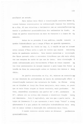 132

geológico

em estudo.
Para tornar mais fácil a visualização

versos

fatores

interatuantes

da a Fig. 43 que relaciona
turais e parâmetros
longo de perfis

na sedimentação

a batimetria

granulométricos

transversais

conjunta destes di

lagunar foi construi

com as características
de fundo,

ao

e a Lagoa do

Ca

dos sedimentos

ao Saco do Cocuruto

tex

samento.

Antes de se proceder
quadro hidrodinâmico
Conforme

à sua análise,

que o corpo d'água em questão

apresenta.

foi visto no capo 3, a região em que se situam
dominante

estes corpos d'água sofre a ação de ventos que sopram
mente do quadrante

Tais ventos controlam

nordeste.

das águas gerando ondas e correntes
vas nas margens

litorâneas

de oeste do que nas de leste.

ainda influenciada

o

,resumir

convém

pelo fornecimento

los rios provenientes

da margem

través da área de comunica9ão

a

circulação

que são mais efeti

e

Esta circulação

p~

d'água ao corpo lagunar

a

lagunar e pela Lagoa dos Patos

entre os Pontais dos Abreus

e

Anas

tácio.
Os perfis retratados
se que absoluto
classificação

riaFig. 43, mostram

da profundidade

da bacia de sedimentação

textural dos materiais

sas se dispõem

de fundo.

ao longo das áreas marginais,

claramente

~

dominante.

qüentemente
ras as quais

cheguem a constituir

inibem a deposição

fração

uma vez que a parte norte

textu
da

o mais longo "fetch" e conse

é a que padece de condições

granulométricos.

mais rasas, ao passo

no

é a que apresenta

O mesmo controle

areno

nos perfis AA' e BB', permanece

Isto é explicável,

Lagoa do Casamento

As fácies

a

Tal

CC', embora ali os siltes.não
ral

sôbre

~

mais profundas.

que as mais finas ocupam as áreas centrais,
fato, observável

um controle

hidrodinâmicas

dos sedimentos

mais

seve

mais finos.

existe sobre os diversos

parâmetros

 