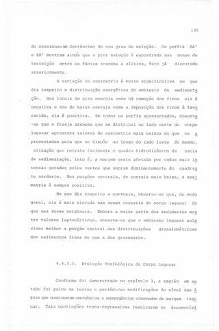 135

do ocasionou um decréscimo
e BB' mostram

ainda que a pior seleção é encontrada

entre as fácies arenosa e siltica,

transição

AA'

Os perfis

do seu grau de seleção.

zonas

nas

de

discutido

fato já

anteriormente.
A variação
diz respeito
-

çao.

da assimetria

a distribuição

energética

de

do ambiente

recida,

e nos de baixa energia onde a deposição
ela é positiva.

lagunar apresenta
presentados
situação

valores de assimetria

pela que se dispõe

que retrata

de sedimentação,

no lado oeste do

mais baixos do que

ao longo do lado leste

fielmente

o quadro hidrodinâmico

metria

Nas porções

centrais,

ela é mais elevada

que nas zonas marginais.
tre valores
ciona melhor

leptocúrticos,

os

a

do mesmo,

da

bacia

do

quadra~

de energia mais baixa, a assi

a curtosis,

observa-se

que, de modo

do corpo lagunar

do

Embora a maior parte dos sedimentos

mos

nas zonas centrais

observa-se

que o ambiente

lagunar sel~

granulométricas

a porção central das distribuições

dos sedimentos

finos do que a dos grosseiros.

4.4.3.3.

Conforme

Evolução

Morfológica

foi demonstrado

que ocasionaram

trans-regressivas

3, a regiao

modificações

errergências e submergências

Tais oscilações

do Corpo Lagunar

no capitulo

tudo foi palco de lentas e periódicas

nar.

corpo

é sempre positiva.
No que diz respeito

geral,

observ~

isto e, a margem oeste afetada por ondas mais in

tensas geradas pelos ventos que sopram dominantemente
te nordeste.

ela é

dos finos é favo

Em todos os perfis apresentados,

-se que a franja arenosa que se distribui

que

sedimenta

Nos locais de alta energia onde há remoção dos finos

negativa

guas

no

é muito significativa

alternadas

resultaram

em es

do nivel das á
da margem

no

lag~

desenvolvi

 