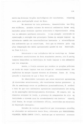 136

mento das diversas

feições morfológicas

veis pela configuração

atual da área.

No decorrer
mos milênios,
mentados

pe19s diversos

de material

costeiro.

e evolução

das principais

nifesta-se

também nas caracteristicas

pIes comparação

na

lagunar

ma

formas da margem

e

texturais

dos dad6s apresentados

atuan

retratada

mineralógicas

sim

pela

fato que se observa

que as constituem,

movi

foram

e deposicionais

A sua atuação

construção

dos sedimentos

sedimentar

agentes erosionais

geológico

nos últi

desenvolvidos

de tais processos,

grandes volumes

tes no ambiente

respons~

ali existentes,

quando da sua

descrição,

no item 4.2.1.1.
Entretanto
e materiais
tamente

a sua influência

constituintes

observável

nao se restringe

da área atualmente

na morfologia

do

fundo

formas

as

emersa, ela é perfe~

lagunar

e nôs

sedilrentos

que lhe atapetam.
Assim,

a franja arenosa que recobre as porções

ao bordo do corpo lagunar
depósitos
gressao

da margem

e regressao

texturais

anteriormente,

lém da semelhança

dimentos

arenosos

fericidade

que estes materiais

são resultantes

entre os parâmetros

o fato de que tais sedimentos
ra de populações

apresentem

morfoscopicamente

trans

A

destes processos.

notável

é

constantemente

distintas.

de fundo, a presença

cial fosca, de origem nitidamente

uma mist~
nos

se

de alta

es

Há sempre,

de componentes

com textura

superf~

eólica, associadas aos materiais

subaquosa.

Estudos
ca efetuados

de

apresentam,

granulométricos,

e elevado grau de arredondamento

de deposição

fases

as diversas

de que a área foi palco.

As identidades
já discutidas

dos

retrabalhamento

tem sua origem no

lagunar durante

próximas

da textura superficial

em sedimentos

VILLWOCKi ROCHA CAMPOS

por microscopia

desta área, efetuados

(1967), mostram

eletrôni

por KRAUSPENHARi

que os materiais

arenosos

 
