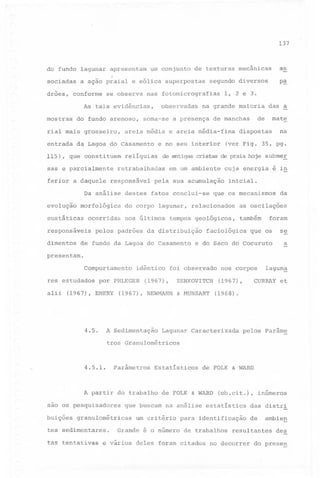 137

do fundo laguna r apresentam
sociadas
drões,

um conjunto

a ação praial e eólica superpostas

conforme

se observa

mostras

do fundo arenoso,

rial mais grosseiro,
entrada
115),

observadas

que

constituem

sas e parcialmente
ferior a daquele

reliquias

responsável

ocorridas

responsáveis
dimentos

mate

d~spostas

na

(ver Fig. 35, pg.

de antigas cristas de praia hoje submeE

retrabalhadas

morfológica

eustáticas

e no seu interior

das a

de

de manchas

areia média e areia média-fina

Da análise destes
evolução

1, 2 e 3.

na grande maioria

soma-se a presença

da Lagoa do Casamento

p~

segundo diversos

nas fotomicrografias

As tais evidências,

as

de texturas mecânicas

em um ambiente

cuja energia é in

pela sua acumulação
fatos conclui-se

do corpo lagunar,
nos últimos

inicial.

que os mecanismos

relacionados

tempos geológicos,

pelos padrões da distribuição

de fundo da Lagoa do Casamento

da

as oscilações
também

faciológica

foram

que os

e do Saco do Cocuruto

se
a

presentam.

Comportamento
res estudados
alii

idêntico

por PHLEGER

(1967), EMERY

4.5.

foi observado

(1967),

(1967), NEWMANN

A Sedimentação

ZENKOVITCH
& MUNSART

nos corpos

lagun~

CURRAY et

(1967),
(1968).

Lagunar Caracterizada

pelos parâme

tros Granulométricos

4.5.1.

_.

parâmetros

Estatisticos

A partir do trabalho
sao os pesquisadores
buições

tas tentativas

de FOLK & WARD

(ob.cit.), inúmeros

que buscam na análise estatistica

granulométricas

tes sedimentares.

de FOLK & WARD

um critério

para identificação

Grande é o número de trabalhos

e vários

das distri
de

ambien

resultantes

deles foram citados no decorrer

des

do prese~

 