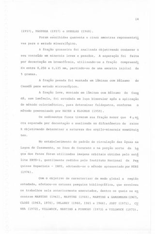 14

(1957), PASSEGA

(1957) e DOEGLAS

Foram escolhidas

(1968).

quarenta

e cinco amostras

representat~

vas para o estudo mineralógico.
A fração grosseira
seu conteúdo

em minerais

por decantação

foi analisada

em bromofórmio,

conhecer

A separação

leves e pesados~

objetivando

foi

utilizando-se

da entre 0,250 e 0,125 mm, partindo-se

a fração

o

feita

compreend~

de uma amostra

inicial

de

5 gramas.

'A fração pesada

foi montada

do

em lâminas com Bálsamo

Canadá para estudo microscópico.
A fração leve, montada
dá, sem lamínula,
de método
método

foi estudada

colorimétrico,

preconizado

cra separada

para determinar

por HAYES

Os sedimentos

determinar

& KLUGMAN

feldspatos,

conforme

sua fração menor que

e analisada

a natureza

após a aplicação

o

(1959).

finos tiveram

por decantação

X objetivando

em lupa binocular

Cana

do

em lâminas com Bálsamo

no difratômetro

4 p m~
raios

de

dos argilo-minerais

constituin

teso
No estabelecimento
Lagoa do Casamento,
-

do padrão de circulaç~o

no Saco do Cocuruto

norte

da

La

,

goa dos Patos foram utilizadas
lite ERTS-l,
quisas
(1976)

gentilmente

Espaciais

-

efetuou-se

os trabalhos

CLOSS

cedidas pelo Instituto
o método

obtidas

pelo saté

Nac~onal

de

Pes

apresentado por HERZ

.

estudada,

contram

imagens orbitais

INPE, adotando-se

Com o objetivo

NHA

e na porção

das águ~s na

de caracterizar

extensa pesquisa

nela anteriormente

MARTINS

(1963),

MARTINS

(1963, 1970), DELANEY

(1972), VILLWOCK,

de modo global a

bibliográfica,

executados,
(1966),

& FORMOSO

que envolveu

dentre os quais se en

MARTINS

& GAMERMANN

(1960, 1965 e 1966), JOST

MARTINS

região

(1967),

(1971),

(1972) e VILLWOCK

CU

(1973).

 