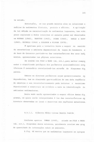 141

te estudo.

em sua grande maioria

Entretanto,

análise

de sedimentos

de tal método

MARTINS

do Saco do Cocuruto
apresentadas

tem sido

HAYLS

HOYT

&

(1970).

no

feita a seguir
da

sentido

Lagoa do Casamento

das características

e

dos seus sedi

nas páginas anteriores.

De acordo com FOLK
ender o significado
tísticos

KLOVAN

&

(1964),

deposicional

partindo-se

A aplicação

lagunares,

DUANE

pois a tentativa

o ambiente

a

ao assunto podem ser observados

(1962),

(1964) e SOLOHUB

~ oportuna
de caracterizar

de sedimentos

e dados relativos

(1960),

(1969), NICHOLS

mentos,

praiais e eólicos.

na caracterização

pouco explorado
em RUSNAK

fluviais,

eles se relacionam

&

geológico

é necessário

WARD

(ob. cit.) ,para melhor

dos parâmetros

correlacioná-los

compr~

granulométricos

através

de

est~

diagramas

dis

sejam geometricamente

in

persos.
Embora
dependentes,

parâmetros

tem se observado

de amostras

que na análise de uma dada seqUência

o seu interrelacionamento

deposicional
ambientes

os diversos

e constituir

um critério

pode retratar

bientais

mecanismo

de

a mais na identificação

sedimentares.
Deste modo serão apresentados

gramas,

o

os quais

serão interpretados

observadas

a seguir vários destes dia

à luz das características

no local e descritas

nos capítulos

a~

anteriores.

'"

4.5.1.1.

Conforme
(ob.cit.),

Diâmetro

apontou

diagramas

de quantidade

Médio versus

INMAN

(1949),

desta natureza,

de informações

Desvio Padrão

citado em'FOLK

geralmente

&

WARD

revelam uma gra,g

sobre um ambiente.

A Fig. 44 mostra que os sedimentos lagunares se agrupam

 