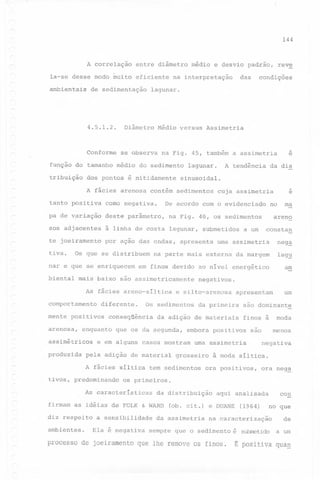 144

A correlação
la-se desse modo muito
ambientais

entre diâmetro médio e desvio padrão,
eficiente

de sedimentação

Diâmetro

Conforme

se observa

Médio versus

Assimetria

dos pontos é nitidamente

pa de v~riação

deste parâmetro,

sos adjacentes

à linha de costa lagunar,

te joeiramento

por ação das ondas, apresenta

assimétricos
produzida

na parte mais externa da margem

lag~

em finos devido ao nível energético

am

diferente.

finos à

moda
menos

são

negativa

à moda síltica.

ora positivos,

ora neg~

os primeiros.
da distribuição

firmam as idéias de FOLK & WARD
a sensibilidade
Ela

grosseiro

um

são dominante

uma assimetria

síltica tem sedimentos

As características

ambientes.

da primeira

embora positivos

e em alguns casos mostram

pela adição de material

diz respeito

apresentam

da adição de materiais

que os da segunda,

tivos, predominando

negativos.

e silto-arenosa

Os sedimentos

conseqüência

A f~cies

constan

a um

neg~

As f~cies areno-síltica

enquanto

submetidos

ma

areno

na Fig. 40, os sedimentos

mais baixo são assimetricamente

arenosa,

no

uma assimetria

Os que se distribuem

mente positivos

e

cuja assimetria

De acordo com o evidenciado

como negativa.

comportamento

da dis

sinusoidal.

tanto positiva

biental

A tendência

lagunar.

A f~cies arenosa contém sedimentos

nar e que se enriquecem

e

na Fig. 45, também a assimetria

função do tamanho médio do sedimento

tiva.

condições

lagunar.

4.5.1.2.

tribuição

das

na interpretação

reve

é nega ti va

(ob. cit.) e DUANE

da assimetria
sempre

processo de joeiramento que lhe

que

con

aqui analisada
(1964)

no que

na .caracterização

o sedimento

remove os finos~

de

é submetido

a um

E positiva

quaQ

 