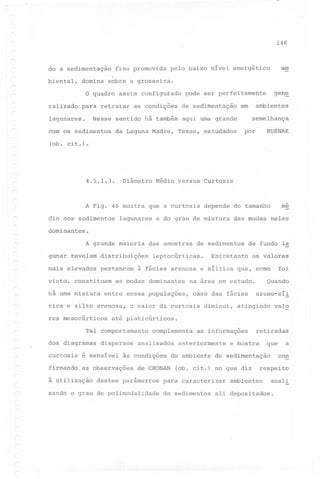 146

do a sedimentação

fina promovida

am

pelo baixo nível energético

.

biental,

domina

sobre a grosseira.

gen~

o quadro assim configurado pode ser perfeitamente
ralizado

para retratar
Nesse

lagunares.

ob.

de sedimentação

ambientes

em

sentido há também aqui uma grande

com os sedimentos
C

as condições

da Laguna Madre,

semelhança

RUSNAK

por

Texas, estudados

ci t .) .

Diâmetro

4.5.1.3.

Médio Versus

A Fig. 46 mostra que a curtosis
dio nos sedimentos

lagunares

Curtosis

me

depende do tamanho

e do grau de mistura

das modas neles

dominantes.

A grande maioria
gunar revelam distribuições
mais elevados
visto,

pertencem

constituem

há uma mistura

os valores

foi

Quando

caso ~as fácies
diminui,

areno-síl

atingindo

valo

até platicúrticos.

dispersos

curtosis

é sensível

firmando

as observações

à utilização

Entretanto

na área em estudo.

o valor da curtosis

Tal comportamento
dos diagramas

de fundo la

à fácies arenosa e síltica que, como

entre essas populações,

res mesocúrticos

de sedimentos

leptocúrticas.

as modas dominantes

tica e silto arenosa,

-

das amostras

complementa

analisados

às condições
de CRONAN

destes parâmétros

sando o grau de polimodalidade

as informações

anteriormente

do ambiente

que

e mostra

para caracterizar

a
con

de sedimentação

Cob. cit.) no que diz

de sedimentos

retiradas

respeito

ambientes

anali

ali depo?itados.

 
