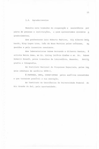 15

1.4.

Agradecimentos

Resulta este trabalho

da cooperaçao

e

assistência

a quem apresentamos

parte de pessoas e instituições,

por

sinceros

a

gradecimentos.
Aos professores

Luiz Roberto Martins,

hardt, Eloy Lopes Loss, Inês da Rosa Martins
gestões

e pelo incentivo

Dehn

pelas críticas,

su

constante.

Aos laboratoristas

Rubem Bernardo

artista Naira Jane, ao Sr. Girley Valério
Schmitt Kroeff,

Ely Alberto

pelos trabalhos

e Gilberto

Santos,

Sr.

Simões e ao

de laboratório,

desenho,

à

Rubem
datilo

grafia e fotografia.
Ao Instituto
gens orbitais

do satélite

Ã FAPERGS,
e que tornaram

de Pesquisas

possível

Espaciais,

pelas ima

ERTS-l.

CNPq, COCEP-UFRGS

Ao Instituto
Rio Grande

Nacional

pelos auxilios

concedidos

a sua execuçao.
de Geociências

do Sul, pela oportunidade.

da Universidade

Federal

do

 