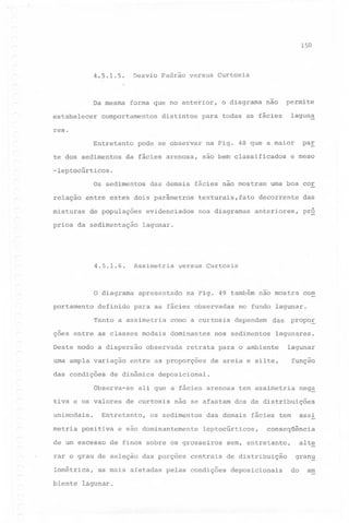 150

4.5.1.5.

Desvio Padrão versus Curtosis

Da mesma
estabelecer

forma que no anterior,

comportamentos

distintos

o diagrama

não

permite
lagun~

para todas as fácies

res.
Entretanto
te dos sedimentos

pode se observar

da fácies arenosa,

paE

na Fig. 48 que a maior
são bem classificados

e meso

-leptocúrticos.
Os sedimentos
relação

das demais

fácies não mostram

entre estes dois parâmetros

misturas

de populações

prios da sedimentação

4.5.1.6.

portamento

definido

das

anteriores,

pr~

na Fig. 49 também não mostra

com

nos diagramas

lagunar.

Assimetria

O diagrama

decorrente

evidenciados

texturais,fato

versus Curtosis

apresentado

para as fácies observadas

Tanto a assimetria

como a curtosis

ções entre as classes modais dominantes
Deste modo a dispersão
uma ampla variação
das condições

observada

de dinâmica

metria

de um escesso
~

biente

lagunares.

lagunar

de areia e silte,

os sedimentos

função

e são dominantemente

as mais afetadas

tem assimetria

das demais

neg~

centrais

pelas condições

assi

fácies tem

leptocúrticos,

de finos sobre os grosseiros

lagunar.

propoE

não se afastam dos de distribuições

rar o grau de seleção das porções
lométrica,

das

nos sedimentos

ali que a fácies arenosa

Entretanto,

positiva

dependem

deposicional.

tiva e os valores de curtosis
unimodais.

no fundo lagunar.

retrata para o ambiente

entre as proporções

Observa-se

uma boa cor

conseqüência

alte

sem, entretanto,
de distribuição
deposicionais

gran~
do

am

 