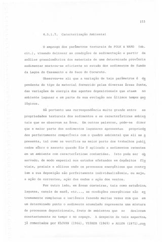 153

4.5.1.7.

Caracterização Ambiental

o emprego

dos parâmetros

cit.), visando
análise

delinear

granulométrica

sedimentar

mostrou-se

eficiente

de sedimentação

da

a partir

de uma determinada

província

no estudo dos sedimentos

ali que a variação

do tipo de material

das variações

(ob.

de FOLK & WARD

de fundo

e do Saco do Cocuruto.

Observou-se

ambiente

as condições
dos materiais

da Lagoa do Casamento

penden~e

texturais

de energia

fornecido

dos agentes

de tais parâmetros

pelas diversas

deposicionais

lagunar e em parte da sua evolução

de

é

áreas fonte,

no

que atuam

nos últimos

t~s

ge~

lógicos.
Há portanto
propriedades

uma correspondência

texturais

tais que se observam

dos sedimentos

na área.

des perfeitamente
presenta,

compatíveis

viais, praiais
Iam

a sua

é aplicado

com características

de modo especial
e eólicos

deposição

a ação de correntes,

são

ambiental

complexas

um determinado
de processos
constantemente

já

comentados

propried~
que ali se

a sedimentos

conhecidas.

nos estudos

perfeitamente

recentes

ob
flu

em depósitos

energéticos

~

publ!

Isto pode ser

efetuados

onde os processos

que contr~

individualizáveis,

ou

seja,

ação das ondas e ação dos ventos.

canais de maré, etc...,

tremamente

dizer

pode-se

apresentam

Por outro lado, em áreas costeiras,
lagunas,

ambien

na maior parte dos trabalhos

cados sôbre o assunto quando êle

servado,

lagunares

com o quadro

tal corno se verifica

em um ambiente

e as características

Em outras palavras,

que a maior parte dos sedimentos

as

muito grande entre

e variáveis

ponto o sedimento

deposicionais,

são

ex

fazendo muitas vezes com que

em

as condições

acumulado

energéticas

represente

fruto de ambientes

no tempo e no espaço.
por KLOVAN

tais corno estuários,

que

A despeito

(1966), VISHER

urna mistura

se

deslocam

de tais aspectos,

(1969) e ALLEN

(1971) ,cog

 