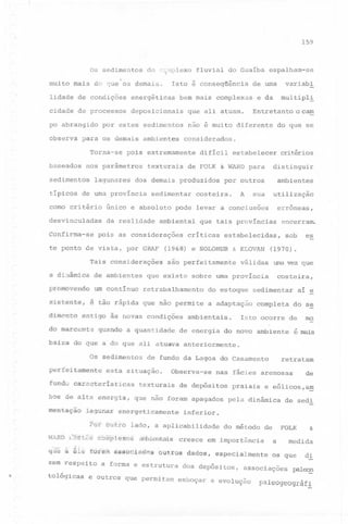 159

Os sedimentos

do c~mplexo

muito mais do que os demais.

Isto é conseqüência

lidade de condições

energéticas

cidade de processos

deposicionais

po abrangido
observa

baseados

bem mais complexas

por estes sedimentos

para os demais ambientes
Torna-se

sedimentos

lagunares

desvinculadas

da realidade

Confirma-se

difícil

pois as considerações

Tais considerações

estabelecer

ambientes

A

utilização

costeira.

sua

erroneas,

que tais províncias

críticas

& KLOVAN

são perfeitamente

dimé'fi"Ê§~ntigô

d@ márCêtnt~
:b~i~iil

00

retrabalhamento

ia novas

quando

uma vez que

Ptif" &tí~rb

de depósitos

do se

mo

lado,

E6fdpl€dÜ3s

a

retratam

praiais e eólicos,a!!!
pela dinâmica

aplicabilidade do método de

êillibienbtis

a forma e estrutura

e outros que permitam

de

de sedi

inferior.

cresce em importância

qu~ ti ~:L~ f6Jféfu iIiUH1Hi)ioi1d~seutrõs dAdos,

tôlógicas

completa

nas fácies arenosas

que não foram apagados

lagunar energeticamente

zem respeito

aí ~

Isto ocorre de

ambientais.

Observa-se

texturais

bo~ de: alta energia,

.

sedimentar

de fundo da Lagoa do Casamento

esta situação.

fundo características

WARD l)@êf.és

costeira,

a do que ali ,atuava anteriormente.

qu~'

p~rfeitamente

~fitâÇ~o

a adaptação

es

(1970).

válidas

do estoque

sob

a quantidade de energia do novo ambiente é mais

Os sedimentos

/

condições

encerram.

estabelecidas,

(1968) e SOLOHUB

~ tio rápida que não permite

~.i~t~fít.~1

critérios

por outros

a ~Ül~ml~a de ambientes que existe sobre uma província
~~gffl@VefidQ um continuo

o cam

distinguir

pode levar a conclusões

ambiental

te ponto de vista, por GRAF

multipl!

do que se

de FOLK & WARD para

sedimentar

único e absoluto

e da

não é muito diferente

dos demais produzidos

como critériO

variabi

de uma

considerados.

texturais

típicos de uma província

espalham-se

Entretanto

que ali atuam.

pois extremamente

nos parâmetros

fluvial do Guaíba

especialmente

dos depósitos,

FOLK
a

esboçar a evolução

medida

os que

associações

&

d.!.

paleoE

paleogeográfi

 
