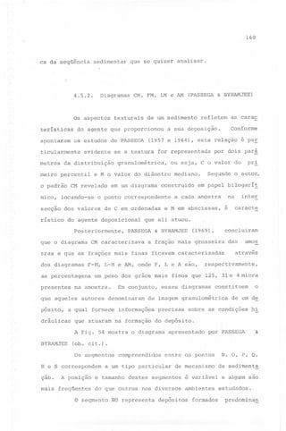160

ca da seqüência

sedimentar

4.5.2.

Diagramas

Os aspectos
teristicas
apontaram

os estudos

texturais

de PASSEGA

evidente

locando-se

ristico

em um diagrama

por dois par~

mediano.

Segundo

na

a cada amostra

e M em abscissas,

& BYRAMJEE

é

presentes

pósito,

a fração mais grosseira

Em conjunto,

autores denominaram

respectivamente,

que atuaram

esses diagramas

precisas

constituem

o

de um de

sobre as condições

hi

na formação do depósito.

A Fig. 54 mostra o diagrama
BYRAMJEE

amos

das

através

de imagem granulométrica

a qual fornece informações

dráulicas

caracte

em peso dos grãos mais finos que 125, 31e4micra

na amostra.

que aqueles

inter

concluiram

(1969),

F-M, L-M e AM, onde F, L e A são,

as percentagens

o auto~

em papel bilogari!

tras e que as frações mais finas ficavam caracterizadas
dos diagramas

pr~

que ali atuou.

PASSEGA

CM caracterizava

Conforme

ou seja, C o valor do

construido

de C em ordenadas

Posteriormente,
que o diagrama

for representada

granulométrica,

do agente deposicional

as carac

(1957 e 1964), esta relação é paE

o ponto correspondente

secção dos valores

refletem

a sua deposição.

e M o valor do diâmetro

o padrão CM revelado

(PASSEGA & BYRAMJEE)

de um sedimento

se a textura

da distribuição

meiro percentil

mico,

CM, FM, LM e AM

do agente que proporcionou

ticularmente
metros

que se quizer analisar.

apresentado

por PASSEGA

&

(ob. cit.).
Os segmentos

R e S correspondem

çao.

A posição

mais

freqüentes

compreendidos

N, O,

entre os pontos

a um tipo particular

de mecanismo

e tamanho destes segmentos

de sedimenta

é variável

do que outros nos :diversos ambientes

P, Q,

e alguns são
estudados.

o segmento NO representa depósitos formados

predomina~

 