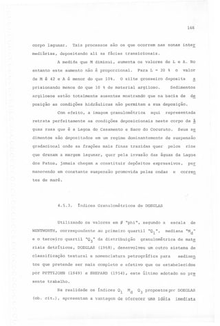 166

corpo

Tais processos

lagunar.

mediárias,

deposi~ando

sao os que ocorrem

nas zonas inter

ali as fácies transicionais.

A medida que M diminui, aumenta os valores de L e A. No
entanto este aumento não é proporcional.
de M é 42 e A é menor do que 10%.
prisionando
argilosos

valor

o

a

o silte grosseiro deposita

menos do que 10 % de material

estão totalmente

Para L = 20 %

Sedimentos

argiloso.,

ausentes mostrando

de

que na bacia de

posição as condições hidráulicas não permitem a sua deposição.
aqui

Com efeito, a imagem granulométrica
retrata

perfeitamente

as condições

deposicionais

guas rasa que é a Lagoa do Casamento
dimentos

são depositados

gradacional

neste corpo de ~

de suspensão

pelos

onde as frações mais finas traz idas quer
a margem

lagunar,

dos Patos,

jamais chegam a constituir
em constante

Seus se

e Saco do Cocuruto.

em um regime dominantemente

que drenam

manecendo

representada

rios

quer pela invasão das águas da Lagoa

suspensão

depósitos

promovida

expressivos,

e

pelas ondas

pe~
corren

tes de maré.

4.5.3.

índices Granulométricos

Utilizando
WENTWORTH,

os valores

correspondente

e o terc~fr0

quartil

riais detríticos,
classificação

em

g

ao primeiro

textural

quartil

"Ql",

de

mediana "M "
d

granulométrica

(1968), desenvolveu

e nomenclatura

escala

"phi", segundo a

"Q3" da distribuição

DOEGLAS

de DOEGLAS

de mate

um outro sistema de

petrográfica

para

sedimen

tos que pretende ser mais completo e efetivo que os estabelecidos
por PETTIJOHN

(1949) e SHEPARD

(1954), este último adotado no pre

sente trabalho.
Na realidade
(ob. cit.), apresentam

os índices Ql
a vantagem

Md

Q3 propostos por DOEGLAS

de oferecer

uma idéia

imediata

 