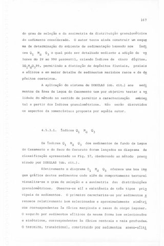 167

do grau de seleção e da assimetria da distribuição granulométrica
.

do sedimento

considerado.

o autor tenta ainda construir um esqu~

índi

ma de determinação do ambiente de sedimentação baseado nos

ces Ql

Md

Q3 o qual pode ser detalhado mediante a adição de

lores do 19 ao 999 percentil,
lQlMdQ399,
e eólicos
pósitos

permitindo

a distinção

e em maior detalhe

cinco

criando índices de
de depósitos

de sedimentos

dígitos,

praiais

fluviais,

marinhos

va

rasos e de de

costeiros.
A aplicação

do sistema de DOEGLAS

sedi

(ob. cit.) aos

mentos da área da Lagoa do Casamento tem por objetivo testar a va
lidade do método

no sentido de permitir

tal a partir dos índices
os aspectos

4.5.3.1.

índices

do Casamento

Q3

apresentado

nizado por DOEGLAS

serao

por aquêle autor.

dos sedimentos

foram lançados

na Fig. 57, obedecendo

o diagrama

destes sedimentos

Ql

Md

Q3

Observa-se

cipais de sedimentos.
relativamente

cos correspondentes

ao método

preco

alí a existência

às fácies marginais
sílticos

textural

das distribuições
de três tipos

caracteriza-se

bem selecionados

correspondentes

uma boa ima

onde além do comportamento

O primeiro

O segundo por sedimentos
e simétricos,

de

no diagrama

oferece

visualiza-se o grau de seleção e a assimetria

renosos

de fundo da Lagoa

(ob. cit.).

Efetivamente

granulométricas.

discutidos

Q3

Md

Ql

e do Saco do Cocuruto

classificação

gem gráfica

proposta

Md

Os índices Ql

Não

granulométricos.

da nomenclatura

ambien

a caracterização

prig

por sedimentos

e aproximadamente

~

simétri

e rasas do corpo lagunar.

da mesma

forma bem selecionados

às fácies centrais

e mais profundas.

o terceiro, transicional, constituido por sedimentos

areno-sílti

 