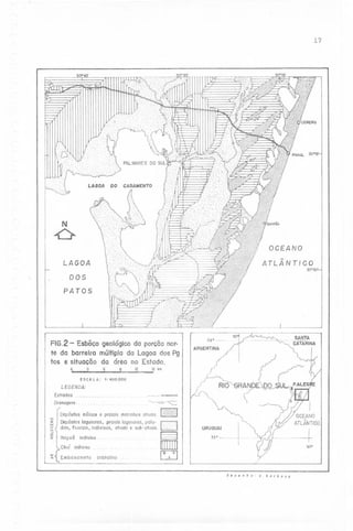 17

0°
"!...

...
I.

/
1
Y
/.".

30°15'.

LAGOA

CASAMENTO

DO

N

Ô
LAGOA
30°30'

DOS
PATOS

FIG.2 - Esbõco
geológico da porcõonorte da barreira múltiplada Lagoa dos Pg
tos e situacõo da área no Estado.
'1

o

'1

ESCALA:

~

12

___~NTA
CATARINA
ARGENTINA

16 km

1'400.000

LEGENDA:
Estradas

~

~

Drenagens.
o
Z
"-J
<.:>
o

-'
o
:x:

Depósitos eólicos e praiais marinhos atuaisH

C2]

Depósitos lagunares, praiais lagunares, paludois, fluviais, indivisos, atuais e sub-atuais..

~

Ita poõ

§
[[[]]

indiviso

Chuí indiviso
~

{

Emba sa meto

C2j

cristalino

URU:::~j-

-~

~

desenho

o

borbosQ

 