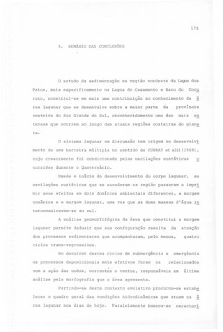 175

5. SUMÁRIO DAS CONCLUSÕES

O estudo da sedimentação
Patos, mais especificamente

na região nordeste

na Lagoa do Casamento

da Lagoa dos

Cocu

e Saco do

~

ruto, constitui-se

em mais uma contribuição

rea lagunar que se desenvolve
costeira

ao conhecimento

da

sobre a maior parte

do Rio Grande do Sul, reconhecidamente

a

da

província

mais

uma das

ex

tensas que ocorrem ao longo das atuais regiões costeiras do plan~

ta.
O sistema lagunar em discussão tem origem no desenvolvi
mento

de uma

barreira

cujo crescimento
corridas

múltipla

no sentido

foi condicionado

de CURRAY

,

eustáticas

o

do corpo lagunar,

as

pelas oscilações

durante o Quaternário.
Desde o início do desenvolvimento

oscilações

eustáticas

mir seus efeitos
oceânica

et alii (1969)

em dois domínios

e a margem

tercomunicavam-se

dos processos

na região passaram

ambientais

a impr!

diferentes,

a margem

lagunar, uma vez que as duas massas

d'água

in

ao sul.

A análise
lagunar permite

que se sucederam

geomorfológica

da área que constitui

deduzir que sua configuração

sedimentares

que acompanharam,

a margem

da

resulta

atuação
quatro

pelo menos,

ciclos trans-regressivos.
No decorrer
os processos

destes ciclos de submergência

deposicionais

mais efetivos

os

foram

emergência

e

relacionados

~

com a ação das ondas, correntes e ventos, responsáveis em
análise

pela morfografia
Partindo-se

última

que a área apresenta.

deste contexto

evolutivo

procurou-se

estab~'
~

lecer o quadro

geral das condições

rea lagunar nos dias de hoje.

hidrodinâmicas

Paralelamente

que atuam na

buscou-se

a

caracteri

 