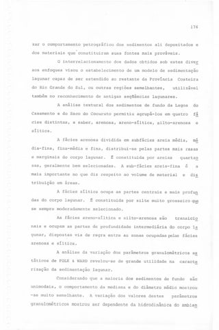 176

zar o comportamento
dos materiais

petrográfico

que constituiram

dos sedimentos

ali depositados

e

suas fontes mais prováveis.

o interrelacionamento dos dados obtidos sob estes diver
sos enfoques

visou o estabelecimento

lagunar capaz de ser estendido

de um modelo

ao restante

de sedimentação

utilizável

do Rio Grande do Sul, ou outras regiões semelhantes,
também no reconhecimento

de antigas

Costeira

da Província

seqüências

lagunares.

de fundo da Lagoa

do

Casamento e do Saco do Cocuruto permitiu agrupá-Ias em quatro

fá

A análise

textural

dos sedimentos

silto-arenosa

e

A fácies arenosa dividida em subfácies areia média,

me

cies distintas,

a saber, arenosa,

areno-síltica,

síltica.
~

dia-fina,

fina-média

e marginais

e fina, distribui-se

do corpo lagunar.

t

constituida

sas, geralmente

bem selecionadas.

mais importante

no que diz respeito

tribuição

pelas partes mais rasas
por areias

A sub-fácies

quartz~
e

areia-fina

ao volume de material

e

a
dis

em áreas.
A fácies síltica ocupa as partes centrais

das do corpo lagunar.

t

constituida

e mais profu~

por silte muito grosseiro

~

se sempre moderadamente selecionado.
As fácies areno-síltica e silto-arenosa são
nais e ocupam

as partes de profundidade

gunar, dispostas
arenosa

do corpo l~

via de regra entre as zonas ocupadas pelas fácies

e síltica.
A análise da variação

dos parâmetros

táticos de FOLK & WARD revelou-se
rização

intermediária

transicio

da sedimentação

granulométricos

de grande utilidade

na

caracte

lagunar.

Considerando que a maioria dos sedimentos de fundo
unimodais,
-se muito

o comportamento
semelhante.

e~

da mediana

A vari~ção

sao

e do diâmetro médio mostrou'

dos valores

destes

parâmetros

granulométricos mostrou ser dependente da hidrodinâmica do ambien

 