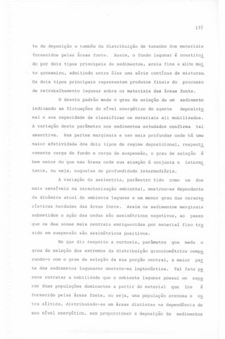-,

177

te de deposição
fornecidos

e também da distribuição

pelas áreas fonte.

Assim, o fundo lagunar é constitui

do por dois tipos principais
to grosseiro,

admitindo

de sedimentos,

areia fina e silte mui

entre êles uma série continua

Os dois tipos principais
de retrabalhamento

de tamanho dos materiais

representam

produtos

de misturas.

finais do

lagunar sobre os materiais

processo

das áreas fonte.

O desvio padrão mede o grau de seleção de um
as flutuaç5es

indicando

sedimento
deposicio

nal e sua capacidade
A variação

do nivel energético

de classificar

deste parâmetro

assertiva.

maior efetividade

os materiais

nos sedimentos

Nas partes marginais

do agente

ali mobilizados.

estudados

tal

confirma

e nas mais profundas

onde há uma

dos dois tipos de regime deposicional,

respecti
-

vamente

carga de fundo e carga de suspensão,

o grau de seleção

e

intermi

bem maior do que nas áreas onde sua atuação é conjunta e
tente, ou seja, naquelas de profundidade intermediária.
A variação
mais

sensiveis

da dinâmica
risticas

na caracterização

atual do ambiente

herdadas

submetidos

da assimetria,

das áreas fonte.

No que diz respeito
grau de seleção

dos extremos

te dos sedimentos
rece retratar

lagunares

a habilidade

rar duas populações
fornecido
r

grau das caract~

negativos,

distribuindo-as

ao

passo

fino tra

que

parâmetro

da sua porção central,

mostrou-se

paE

Tal fato p~

lagunar possui em

sep~
-

lhe

e

arenosa e

ou

na dependência

de

a partir do material"

em áreas distintas

o

comp~

a maior

leptocúrtica.

que o ambiente

mede

granulométrica

pelas áreas fonte, ou seja, uma população

tra siltica,

marginais

por material

da distribuição

dominantes

dos

positivos.

a curtosis,

com o grau de seleção

um

dependente

Assim os sedimentos

emriquecidas

são assimétricos

como

mostrou-se

a ação das ondas são assimétricos

zido em suspensão

rando-o

ambiental,

tido

lagunar e em menor

que os das zonas mais centrais

~

parâmetro

que

seu nível energético, sem proporcionar a deposição de

sedimentos

 