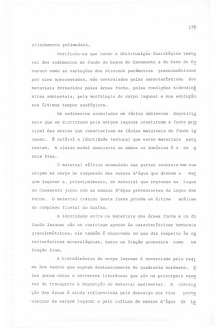 17?

nitidamente polimodais.
Verific~u-se
ral dos sedimentos
curuto

que tanto a distribuição

de fundo da Lagoa do Casamento

como as variações

por eles apresentados,
materiais

fornecidos

micas ambientais,
nos últimos

dos diversos

são controlados

parâmetros

pela morfologia

granulométricos

dos

pelas características

hidrodinâ

do corpo lagunar e sua evolução

tempos geológicos.

nais que se distribuem

acumulados
pela margem

cipal das areias que caracterizam

em vários ambientes

deposicio

lagunar constituem

a fonte pr~

as fácies marginais

do fundo Ia

~ notável a identidade textural que estes materiais

sentam. A classe modal dominante em ambos os domínios é a
reia

textu

e do Saco do Co

pelas áreas fonte, pelas condições

Os sedimentos

gunar.

faciológica

apr~
da

a

fina.

/

O material

síltico acumulado

origem na carga de suspensão

Patos.

do complexo

do material

que ingressa

junto com as massas d'água provenientes

O material

mar

dos cursos d'água que drenam a

gem lagunar e, principalmente,
do Casamento

nas partes centrais tem sua

Lagoa

na

da Lagoa dos

análise

trazido desta forma provém em última

fluvial do Guaíba.

A identidade entre os materiais das áreas fonte e os do
fundo lagunar não se restringe

apenas às características

texturais

granulométricas, ela também é observada no que diz respeito às ca
racterísticas
fração

mineralógicas,

como

tanto na fração grosseira

na

fina.
A hidrodinâmica

do corpo

lagunar

me dos ventos que sopram dominantemente
les geram ondas e correntes
tes de transporte

litorâneas

e deposição

do quadrante

pelo

sedimentar.

pela descarga

reg!

nordeste.

que são os principais

do material

ção das águas é ainda influen~iada

é controlada

A

dos rios

E.

ageg

circula.

prov~

nientes da margem lagunar e pelo influxo de massas d'água. da

La

 