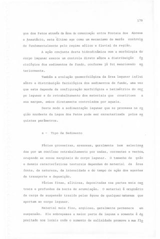 179

goa

dos

Patos através

e Anastácio,
do

este

da área

último

fundamentalmente

pelo

age

entre

Pontais

como um mecanismo

regime

conjunta

A ação

de canunicação

eólico

de marés

e fluvial

desta hidrodinâmica

da

Abreus

dos

controla

região.

com 'a morfologia

do

corpo lagunar exerce um controle direto sôbre a distribuição

fa

ciológica

an

dos sedimentos

de fundo, conforme

já foi mencionado

teriormente.

Também

a evolução

sôbre a distribuição
que esta depende

geomorfológica

faciológica

sua margem,

dos sedimentos

da configuração

po lagunar e do retrabalhamento

da área lagunar influi

morfológica

de fundo, uma vez

e batimétrica

dos materiais

do cor

a

constituem

que

ambos diretamente controlados por aquela.
Deste modo a sedimentação

giao nordeste

lagunar que se processa

da Lagoa dos Patos pode ser caracterizada

na re

pelos se

guintes parâmetros.

a

-

Tipo de Sedimento

Fácies grosseiras,
das por um continuo

retrabalhamento

ocupando

as zonas marginais

e demais

características

finas, silticas,

trais e profundas
carga

aportam

o

tamanho

dependem do material

e ventos,
de

grao

da

área

e do tempo de ação dos agentes

depositadas

nas partes mais cen

o materialé originário

da bacia de acumulação.

de suspensão trazida pelas águas de qualquerna~eza que
ao corpo lagunar.
Material

suspensao.

por ondas, correntes

seleciona

e deposição.

Fácies

da

da intensidade

bem

geralmente

do corpo lagunar.

texturais

fonte, da natureza,
de transporte

arenosas,

Ele

mais fino, argiloso,

sobrepassa

a maior

parte

geralmente
da

laguna

permanece

em

e somente é de

positado nos locais onde o aumento de salinidade promove a sua fio

 